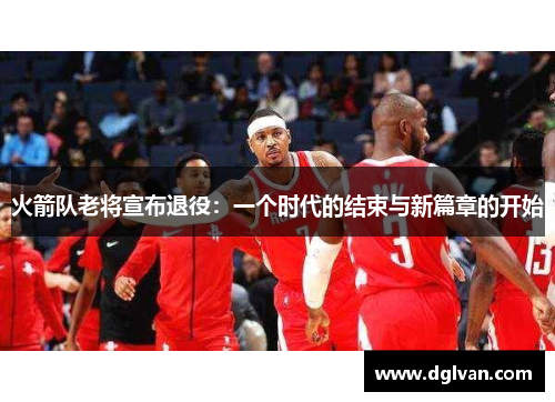 火箭队老将宣布退役：一个时代的结束与新篇章的开始