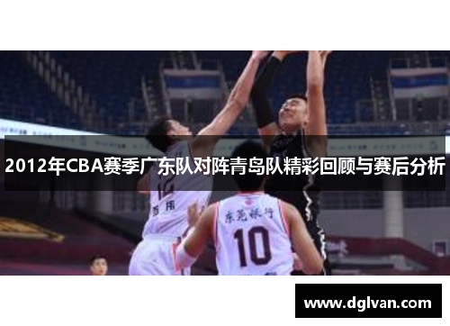 2012年CBA赛季广东队对阵青岛队精彩回顾与赛后分析