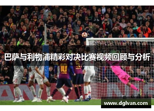 巴萨与利物浦精彩对决比赛视频回顾与分析
