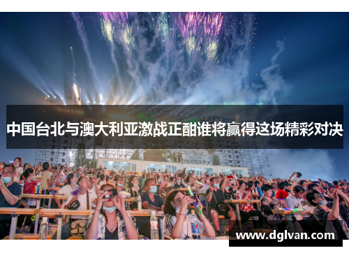 中国台北与澳大利亚激战正酣谁将赢得这场精彩对决