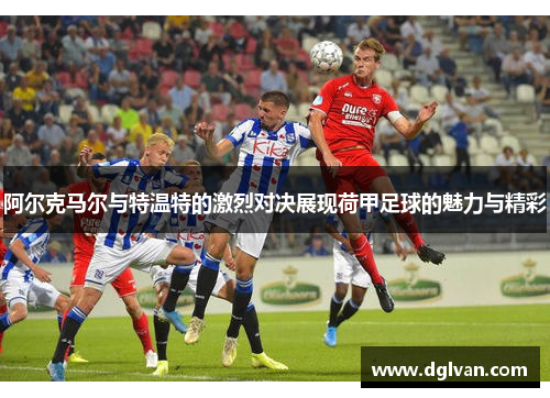 阿尔克马尔与特温特的激烈对决展现荷甲足球的魅力与精彩